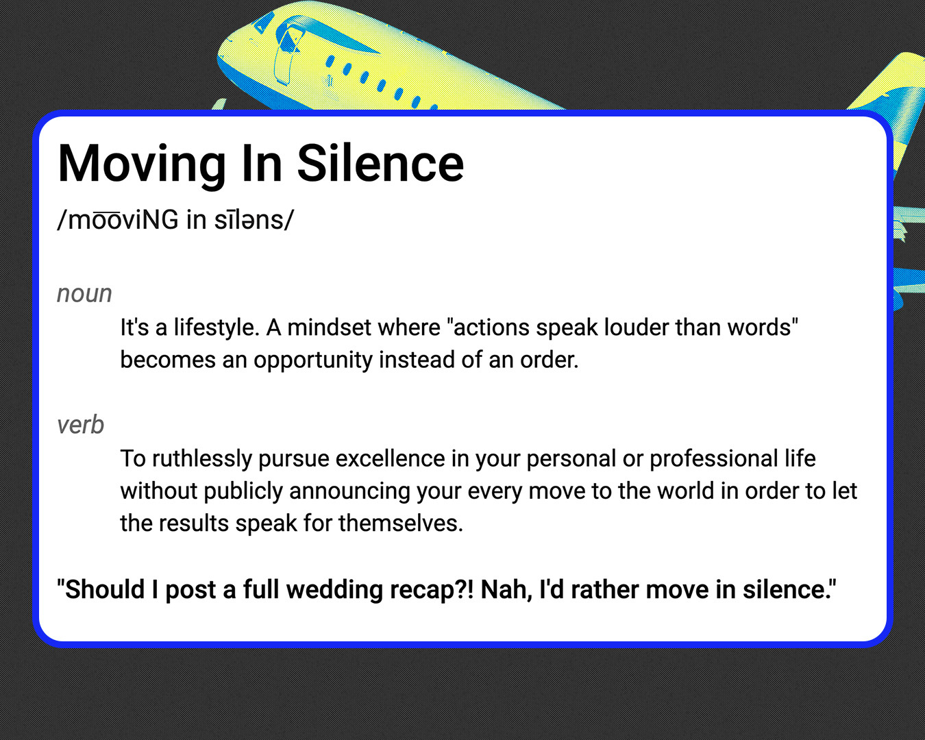 Definition of Moving In Silence /mo͞oviNG in sīləns/ noun It's a lifestyle. A mindset where "actions speak louder than words" becomes an opportunity instead of an order. verb To ruthlessly pursue excellence in your personal or professional life without publicly announcing your every move to the world in order to let the results speak for themselves. "Should I post a full wedding recap?! Nah, I'd rather move in silence."